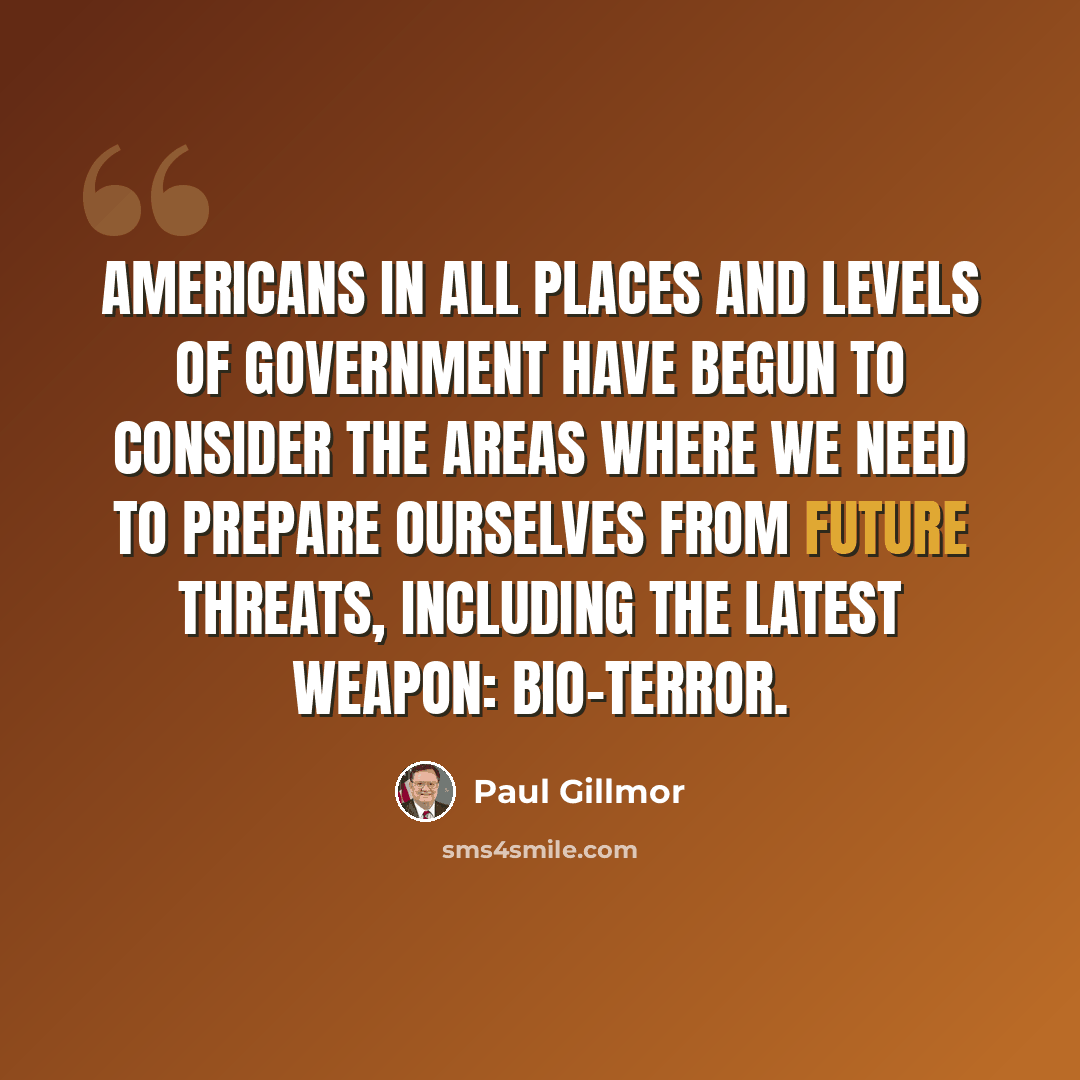 “Americans in all places and levels of government have begun to consider the areas where we need to prepare ourselves from future threats, including the latest weapon: bio-terror.” quote by Paul Gillmor