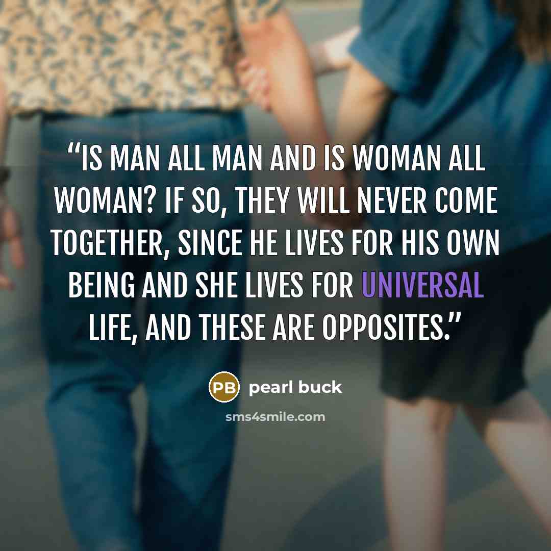 “Is man all man and is woman all woman? If so, they will never come together, since he lives for his own being and she lives for universal life, and these are opposites.” quote by Pearl Buck