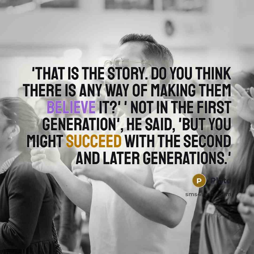 “'That is the story. Do you think there is any way of making them believe it?' ' Not in the first generation', he said, 'but you might succeed with the second and later generations.'” quote by Plato