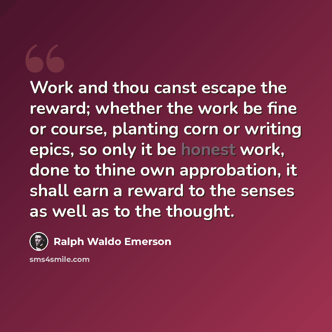 “Work and thou canst escape the reward; whether the work be fine or course, planting corn or writing epics, so only it be honest work, done to thine own approbation, it shall earn a reward to the senses as well as to the thought.” quote by Ralph Waldo Emerson