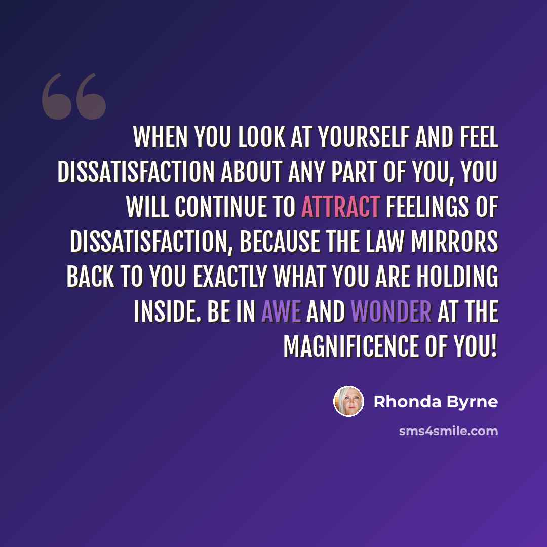“When you look at yourself and feel dissatisfaction about any part of you, you will continue to attract feelings of dissatisfaction, because the law mirrors back to you exactly what you are holding inside. Be in awe and wonder at the magnificence of you!” quote by Rhonda Byrne