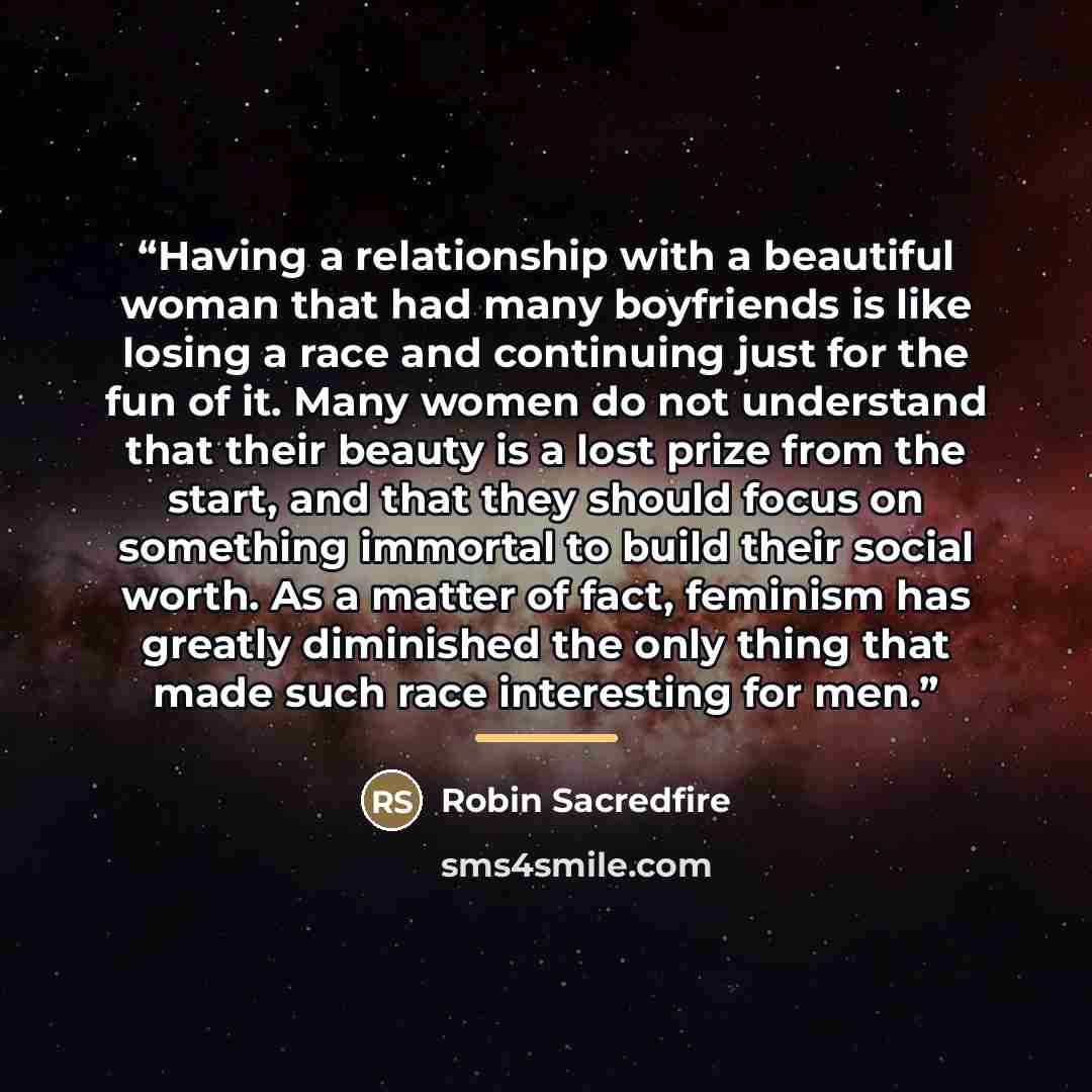 “Having a relationship with a beautiful woman that had many boyfriends is like losing a race and continuing just for the fun of it. Many women do not understand that their beauty is a lost prize from the start, and that they should focus on something immortal to build their social worth. As a…” quote by Robin Sacredfire