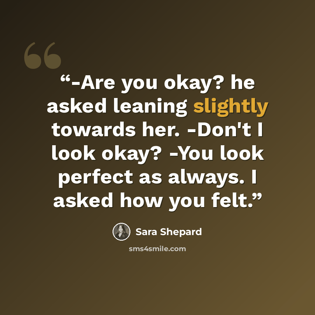 “-Are you okay? he asked leaning slightly towards her. -Don't I look okay? -You look perfect as always. I asked how you felt.” quote by Sara Shepard
