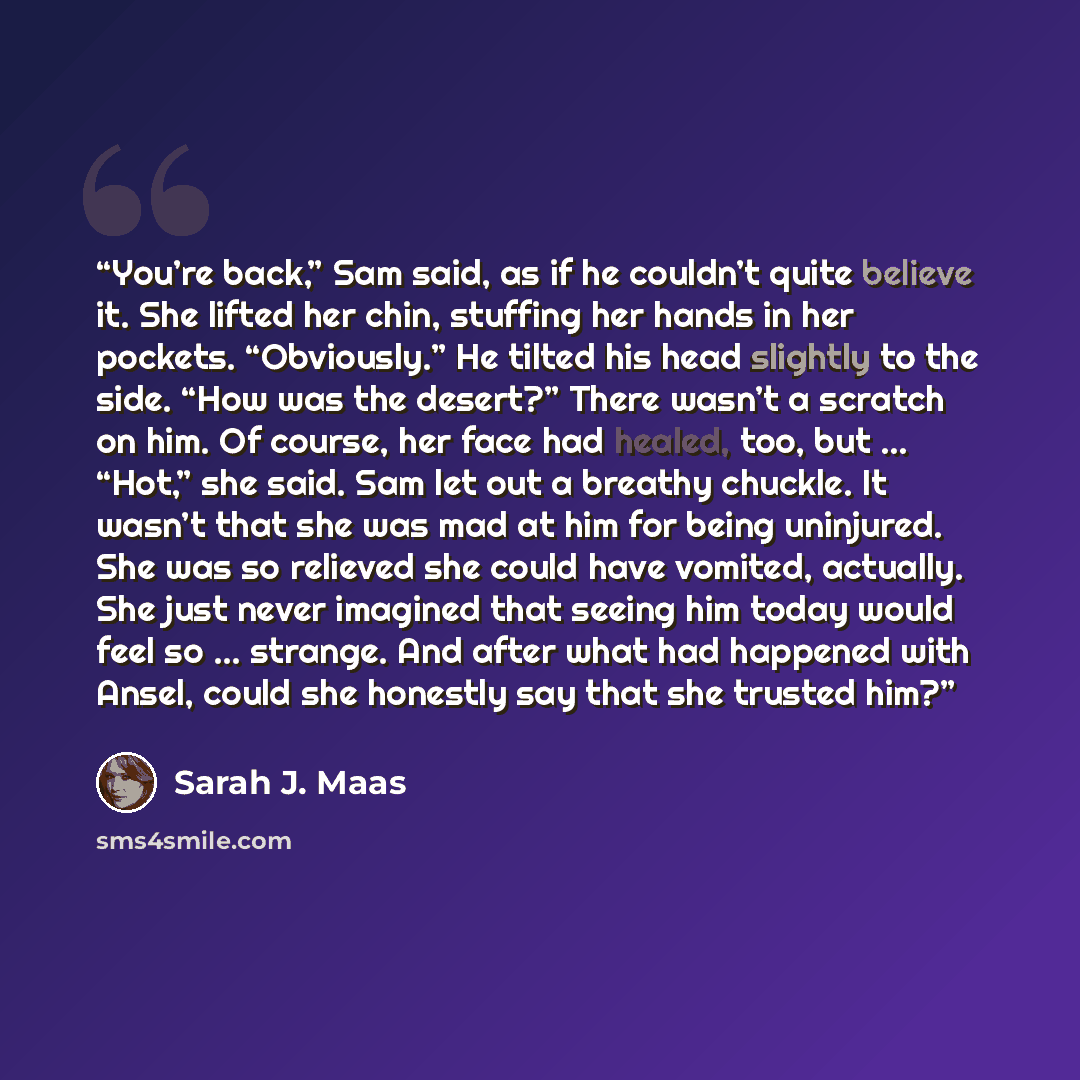 “You’re back,” Sam said, as if he couldn’t quite believe it. She lifted her chin, stuffing her hands in her pockets. “Obviously.” He tilted his head slightly to the side. “How was the desert?” There wasn’t a scratch on him. Of course, her face had healed, too, but … “Hot,” she said. Sam let out a…” quote by Sarah J. Maas