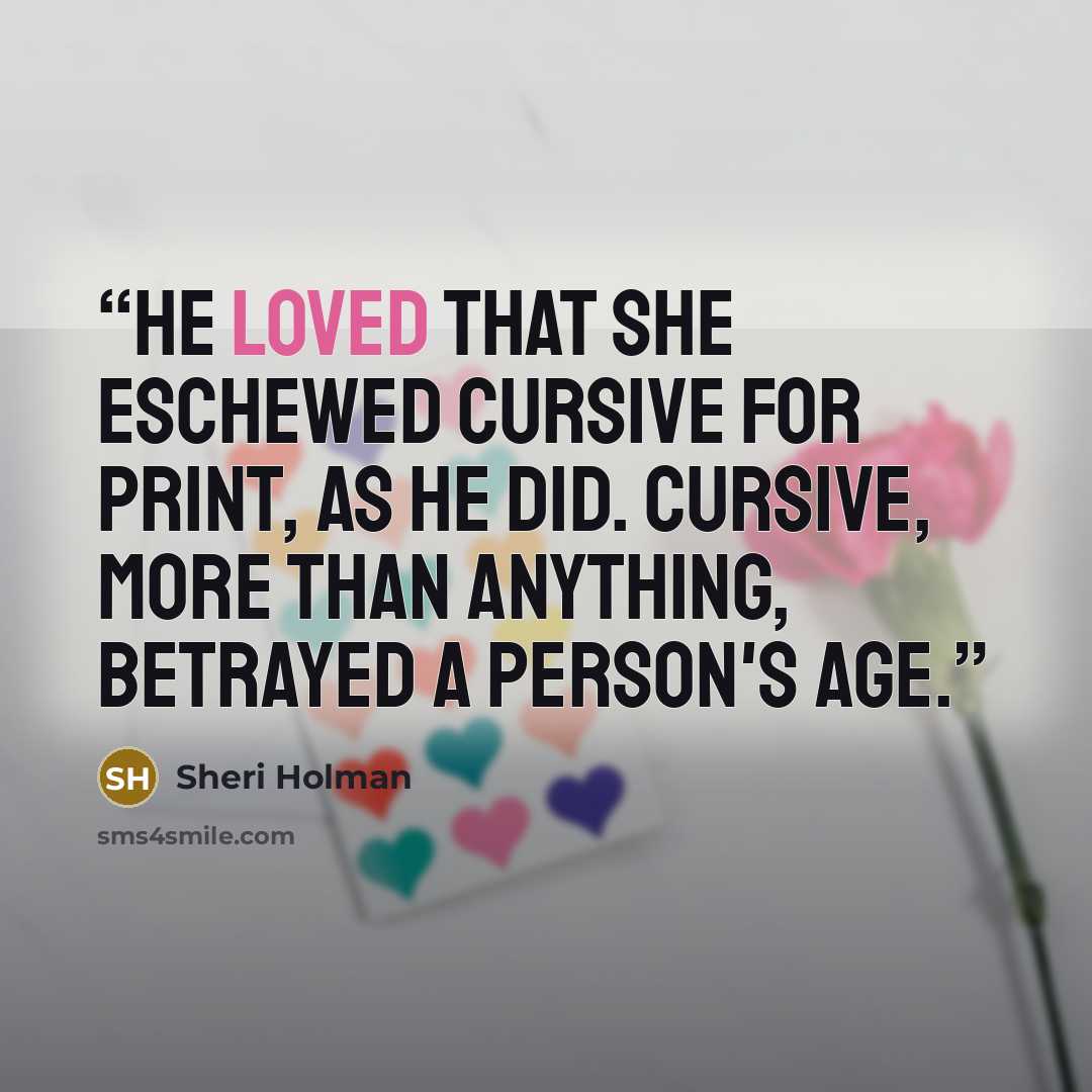 “He loved that she eschewed cursive for print, as he did. Cursive, more than anything, betrayed a person's age.” quote by Sheri Holman