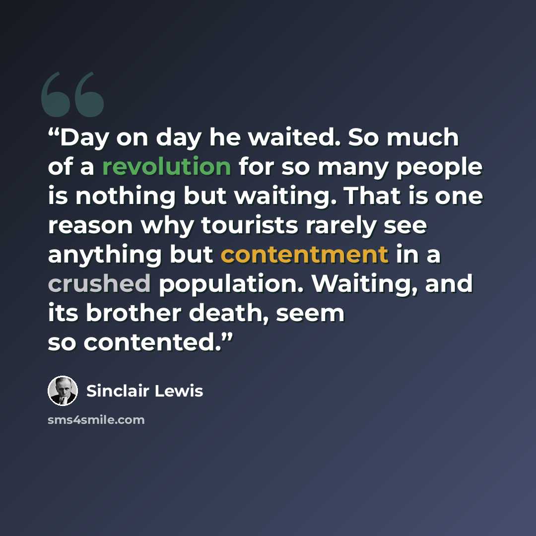 “Day on day he waited. So much of a revolution for so many people is nothing but waiting. That is one reason why tourists rarely see anything but contentment in a crushed population. Waiting, and its brother death, seem so contented.” quote by Sinclair Lewis