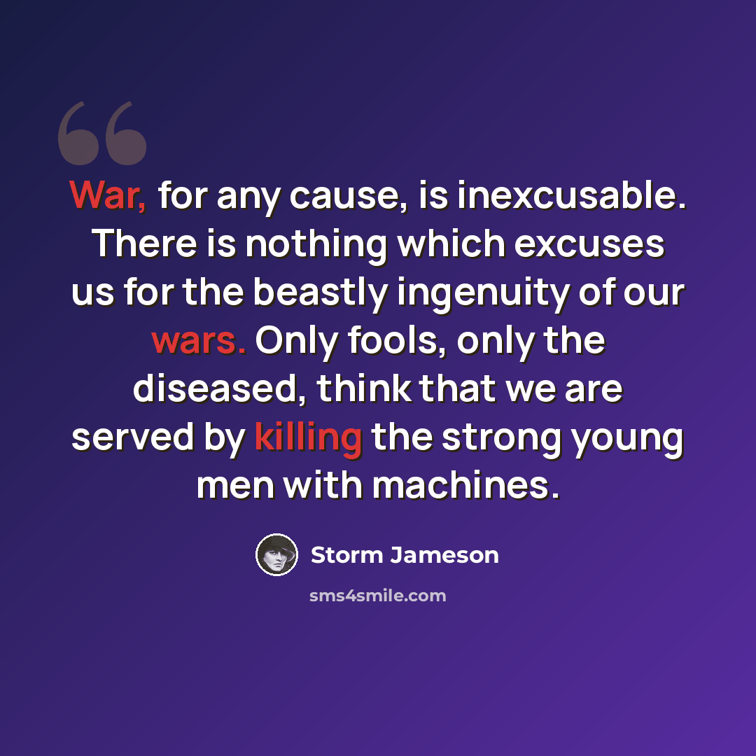 “War, for any cause, is inexcusable. There is nothing which excuses us for the beastly ingenuity of our wars. Only fools, only the diseased, think that we are served by killing the strong young men with machines.” quote by Storm Jameson