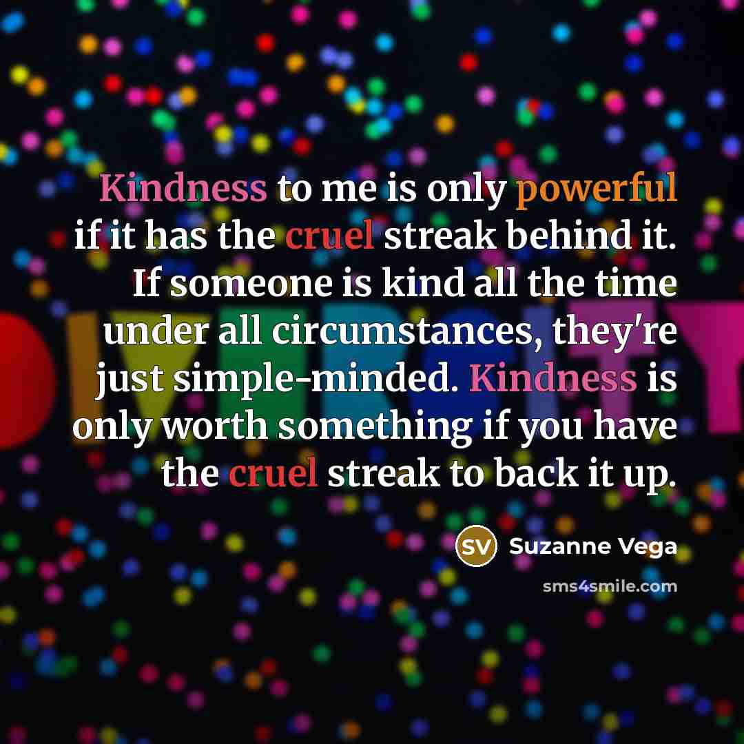 “Kindness to me is only powerful if it has the cruel streak behind it. If someone is kind all the time under all circumstances, they're just simple-minded. Kindness is only worth something if you have the cruel streak to back it up.” quote by Suzanne Vega