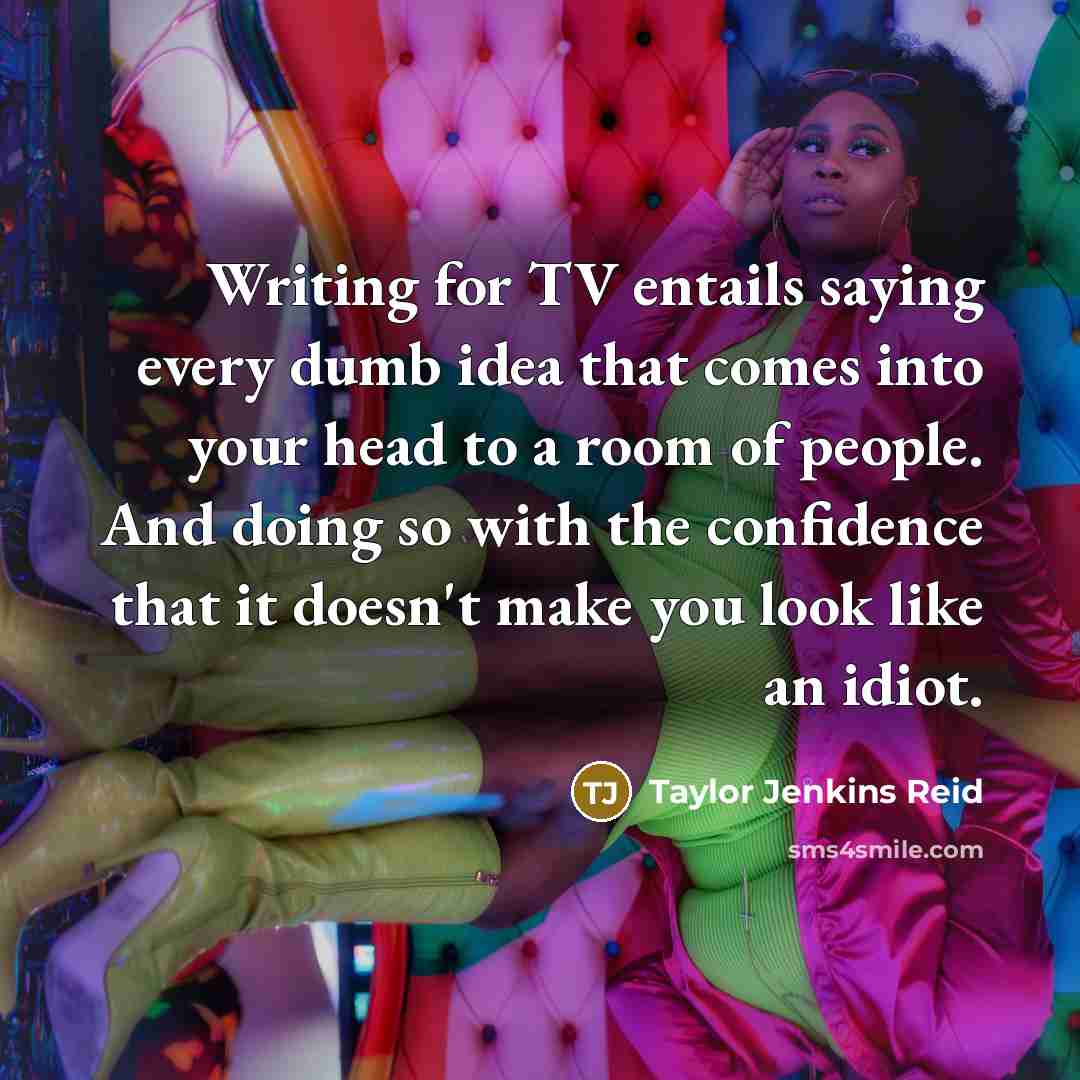 “Writing for TV entails saying every dumb idea that comes into your head to a room of people. And doing so with the confidence that it doesn't make you look like an idiot.” quote by Taylor Jenkins Reid