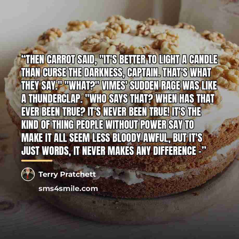 “Then Carrot said, "It's better to light a candle than curse the darkness, captain. That's what they say." "What?" Vimes' sudden rage was like a thunderclap. "Who says that? When has that ever been true? It's never been true! It's the kind of thing people without power say to make it all seem less…” quote by Terry Pratchett