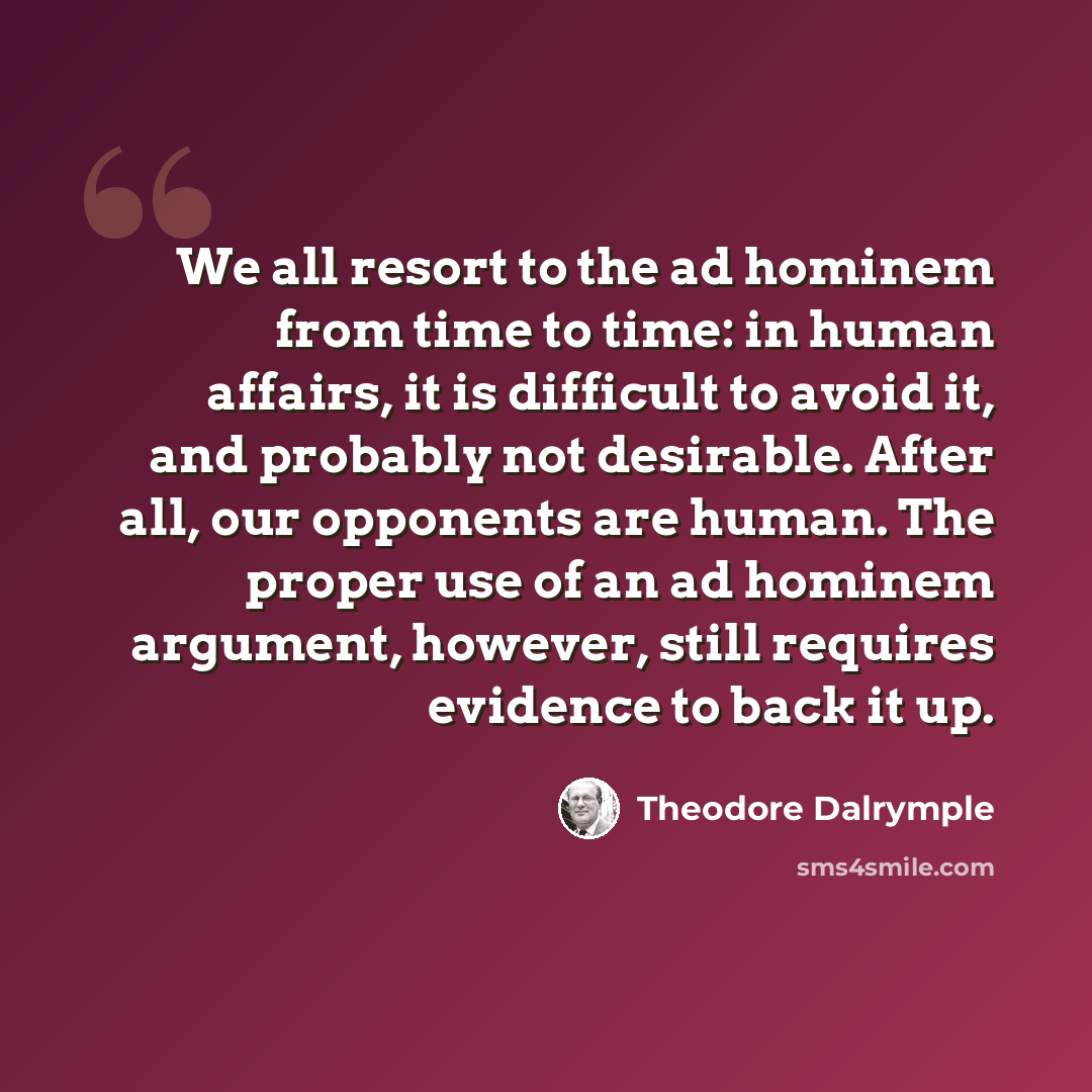 “We all resort to the ad hominem from time to time: in human affairs, it is difficult to avoid it, and probably not desirable. After all, our opponents are human. The proper use of an ad hominem argument, however, still requires evidence to back it up.” quote by Theodore Dalrymple