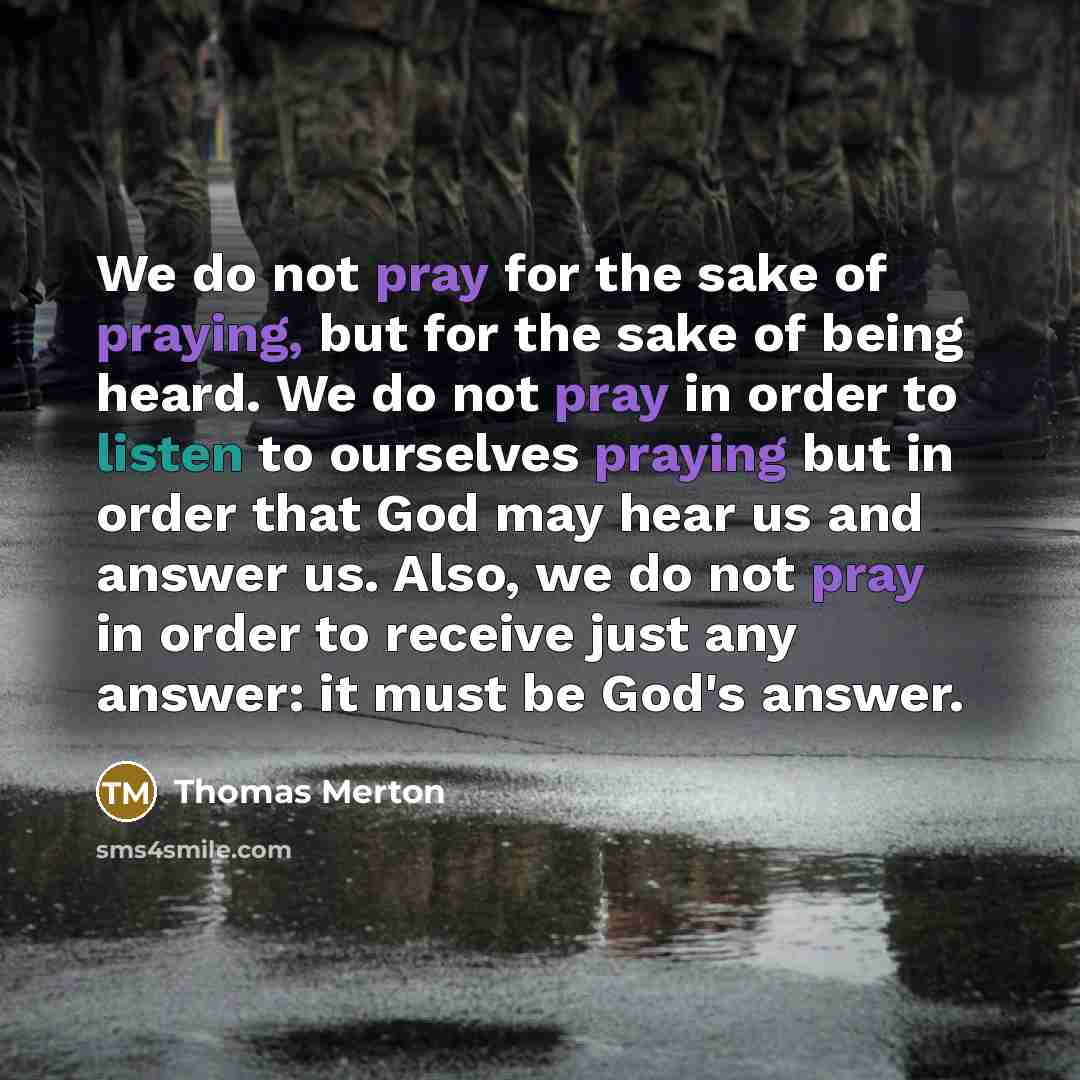 “We do not pray for the sake of praying, but for the sake of being heard. We do not pray in order to listen to ourselves praying but in order that God may hear us and answer us. Also, we do not pray in order to receive just any answer: it must be God's answer.” quote by Thomas Merton