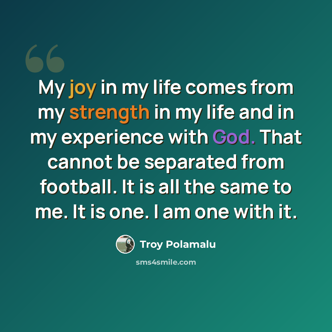 “My joy in my life comes from my strength in my life and in my experience with God. That cannot be separated from football. It is all the same to me. It is one. I am one with it.” quote by Troy Polamalu