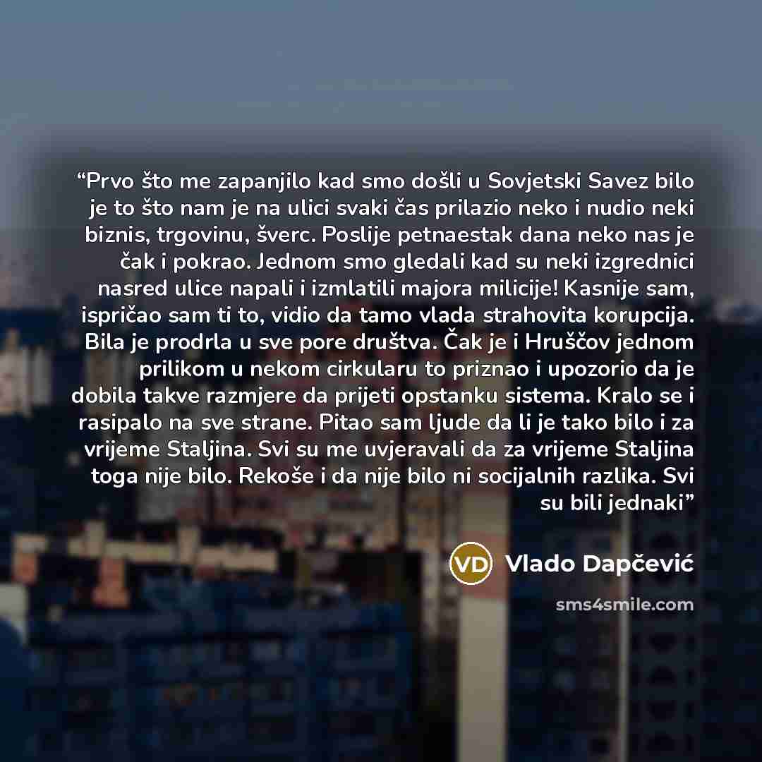 “Prvo što me zapanjilo kad smo došli u Sovjetski Savez bilo je to što nam je na ulici svaki čas prilazio neko i nudio neki biznis, trgovinu, šverc. Poslije petnaestak dana neko nas je čak i pokrao. Jednom smo gledali kad su neki izgrednici nasred ulice napali i izmlatili majora milicije! Kasnije…” quote by Vlado Dapčević