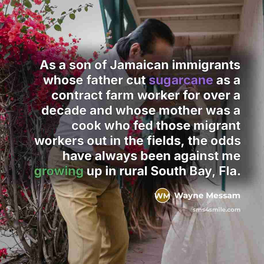 “As a son of Jamaican immigrants whose father cut sugarcane as a contract farm worker for over a decade and whose mother was a cook who fed those migrant workers out in the fields, the odds have always been against me growing up in rural South Bay, Fla.” quote by Wayne Messam