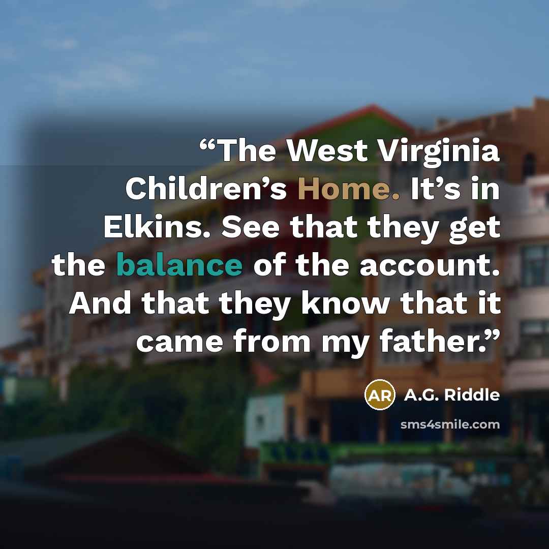 “The West Virginia Children’s Home. It’s in Elkins. See that they get the balance of the account. And that they know that it came from my father.” quote by A.G. Riddle