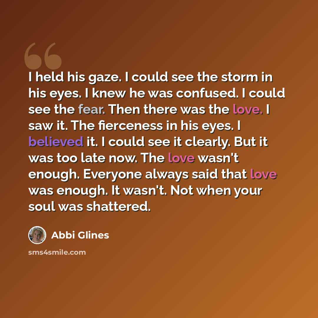 “I held his gaze. I could see the storm in his eyes. I knew he was confused. I could see the fear. Then there was the love. I saw it. The fierceness in his eyes. I believed it. I could see it clearly. But it was too late now. The love wasn't enough. Everyone always said that love was enough. It…” quote by Abbi Glines