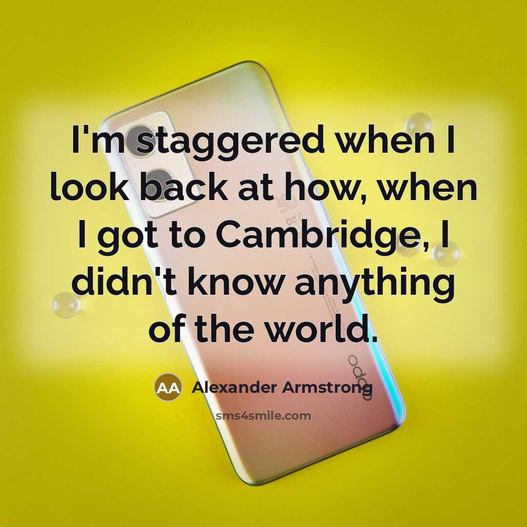 “I'm staggered when I look back at how, when I got to Cambridge, I didn't know anything of the world.” quote by Alexander Armstrong