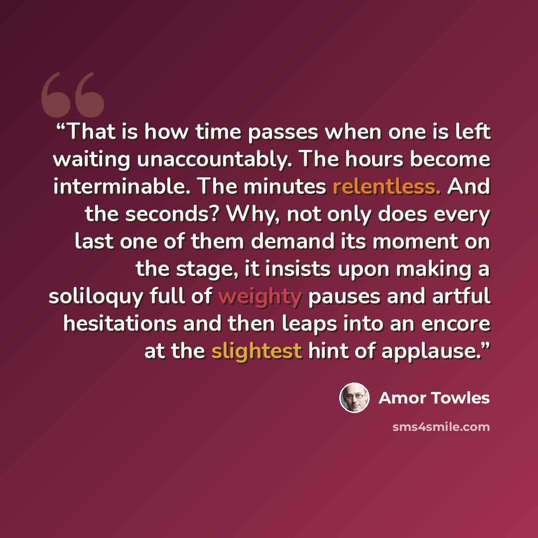 “That is how time passes when one is left waiting unaccountably. The hours become interminable. The minutes relentless. And the seconds? Why, not only does every last one of them demand its moment on the stage, it insists upon making a soliloquy full of weighty pauses and artful hesitations and…” quote by Amor Towles