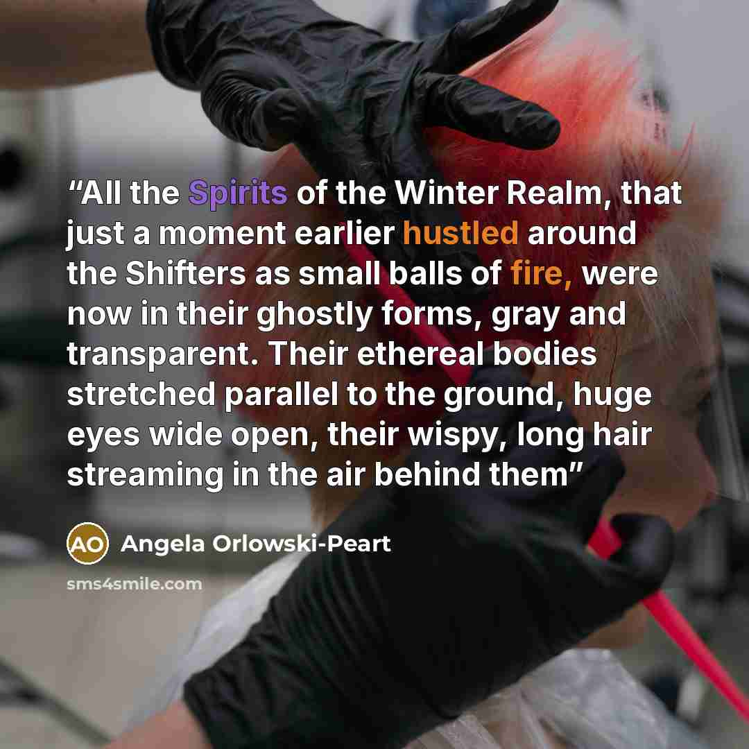 “All the Spirits of the Winter Realm, that just a moment earlier hustled around the Shifters as small balls of fire, were now in their ghostly forms, gray and transparent. Their ethereal bodies stretched parallel to the ground, huge eyes wide open, their wispy, long hair streaming in the air behind…” quote by Angela Orlowski-Peart