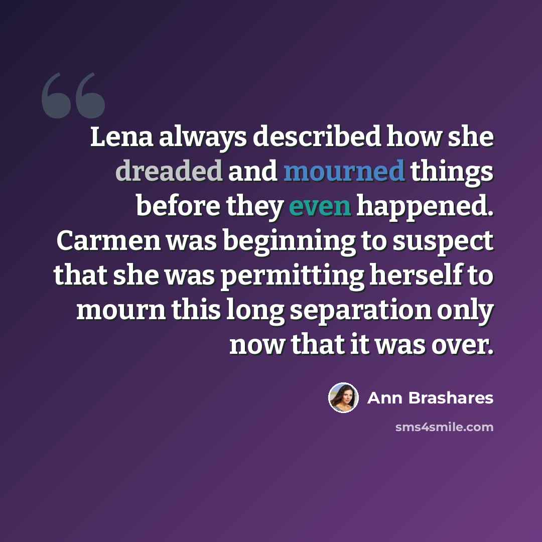 “Lena always described how she dreaded and mourned things before they even happened. Carmen was beginning to suspect that she was permitting herself to mourn this long separation only now that it was over.” quote by Ann Brashares