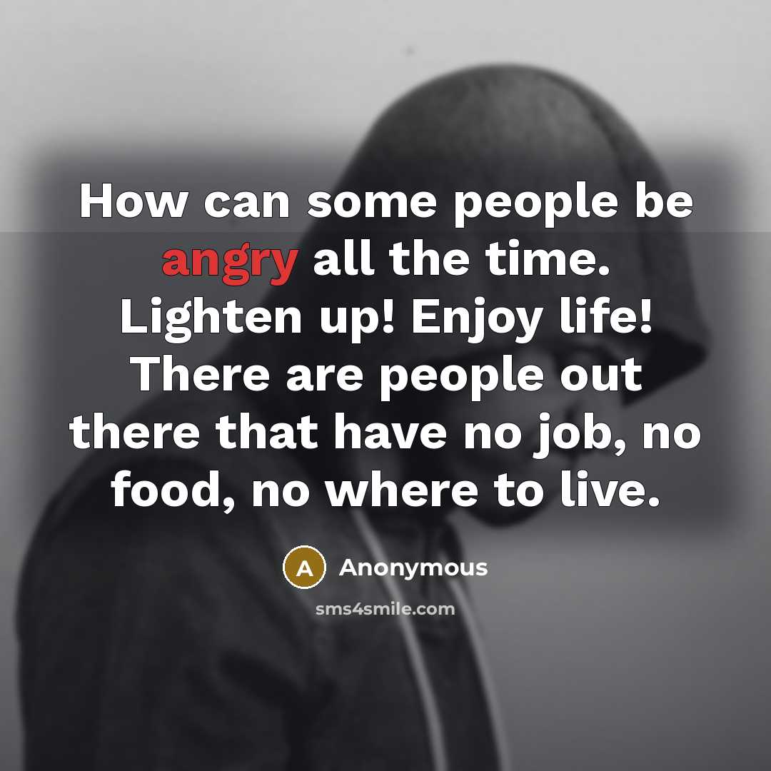 “How can some people be angry all the time. Lighten up! Enjoy life! There are people out there that have no job, no food, no where to live.” quote by Anonymous