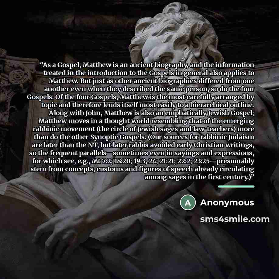 “As a Gospel, Matthew is an ancient biography, and the information treated in the introduction to the Gospels in general also applies to Matthew. But just as other ancient biographies differed from one another even when they described the same person, so do the four Gospels. Of the four Gospels…” quote by Anonymous