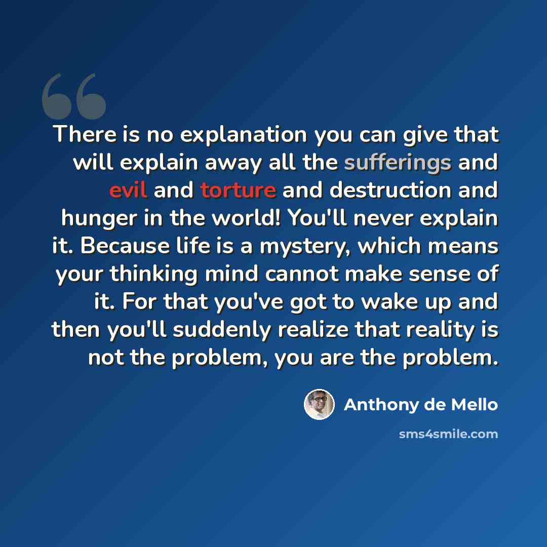 “There is no explanation you can give that will explain away all the sufferings and evil and torture and destruction and hunger in the world! You'll never explain it. Because life is a mystery, which means your thinking mind cannot make sense of it. For that you've got to wake up and then you'll…” quote by Anthony de Mello