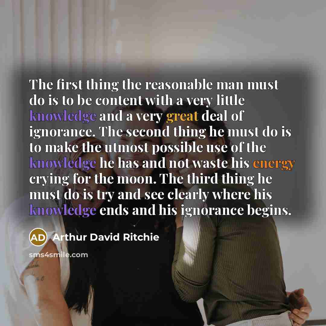 “The first thing the reasonable man must do is to be content with a very little knowledge and a very great deal of ignorance. The second thing he must do is to make the utmost possible use of the knowledge he has and not waste his energy crying for the moon. The third thing he must do is try and…” quote by Arthur David Ritchie