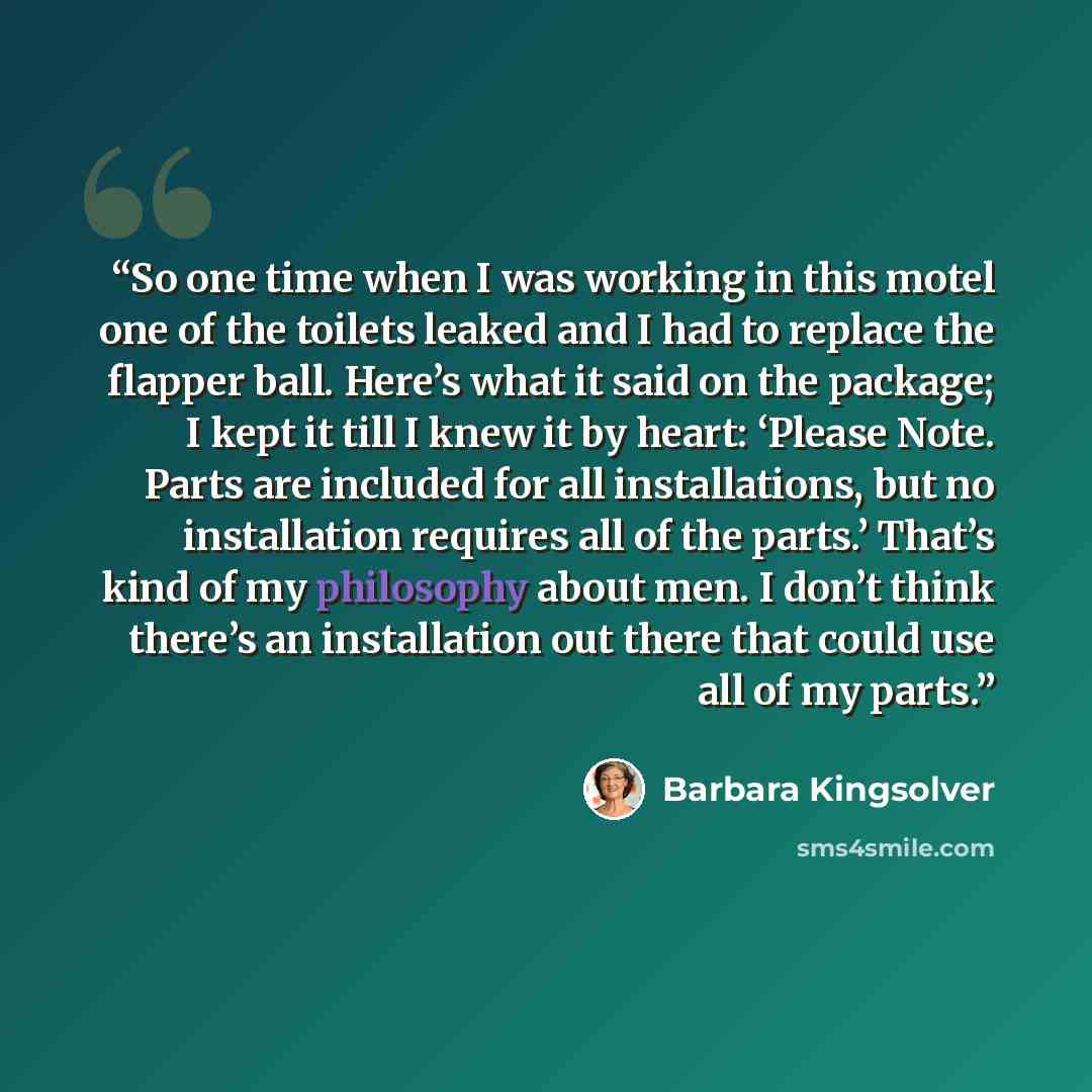 “So one time when I was working in this motel one of the toilets leaked and I had to replace the flapper ball. Here’s what it said on the package; I kept it till I knew it by heart: ‘Please Note. Parts are included for all installations, but no installation requires all of the parts.’ That’s kind…” quote by Barbara Kingsolver
