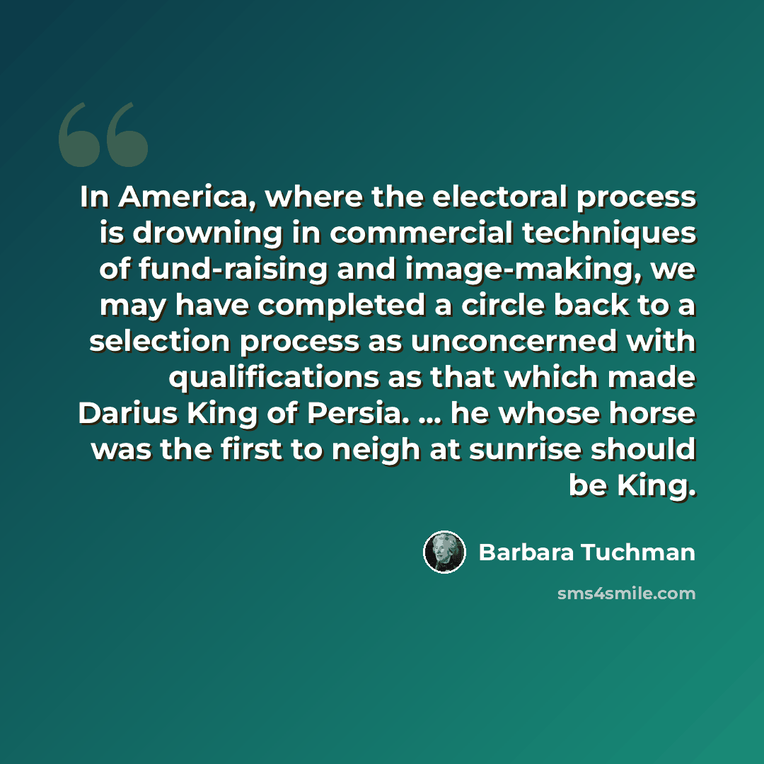 “In America, where the electoral process is drowning in commercial techniques of fund-raising and image-making, we may have completed a circle back to a selection process as unconcerned with qualifications as that which made Darius King of Persia. ... he whose horse was the first to neigh at…” quote by Barbara Tuchman
