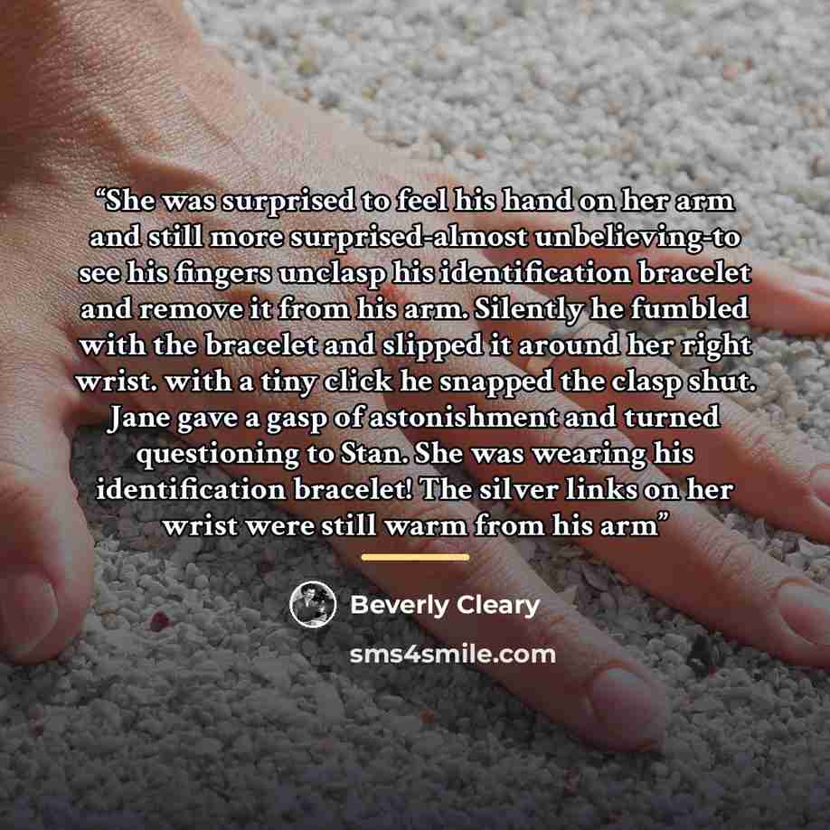 “She was surprised to feel his hand on her arm and still more surprised-almost unbelieving-to see his fingers unclasp his identification bracelet and remove it from his arm. Silently he fumbled with the bracelet and slipped it around her right wrist. with a tiny click he snapped the clasp shut…” quote by Beverly Cleary
