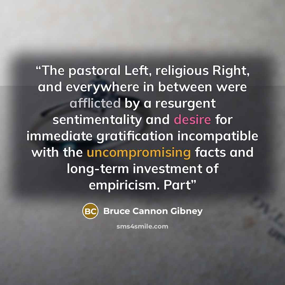 “The pastoral Left, religious Right, and everywhere in between were afflicted by a resurgent sentimentality and desire for immediate gratification incompatible with the uncompromising facts and long-term investment of empiricism. Part” quote by Bruce Cannon Gibney
