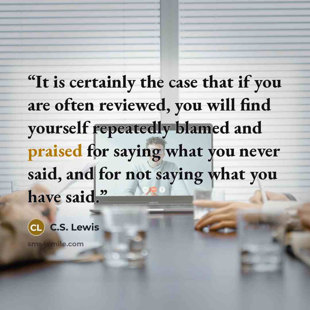 “It is certainly the case that if you are often reviewed, you will find yourself repeatedly blamed and praised for saying what you never said, and for not saying what you have said.” quote by C.S. Lewis
