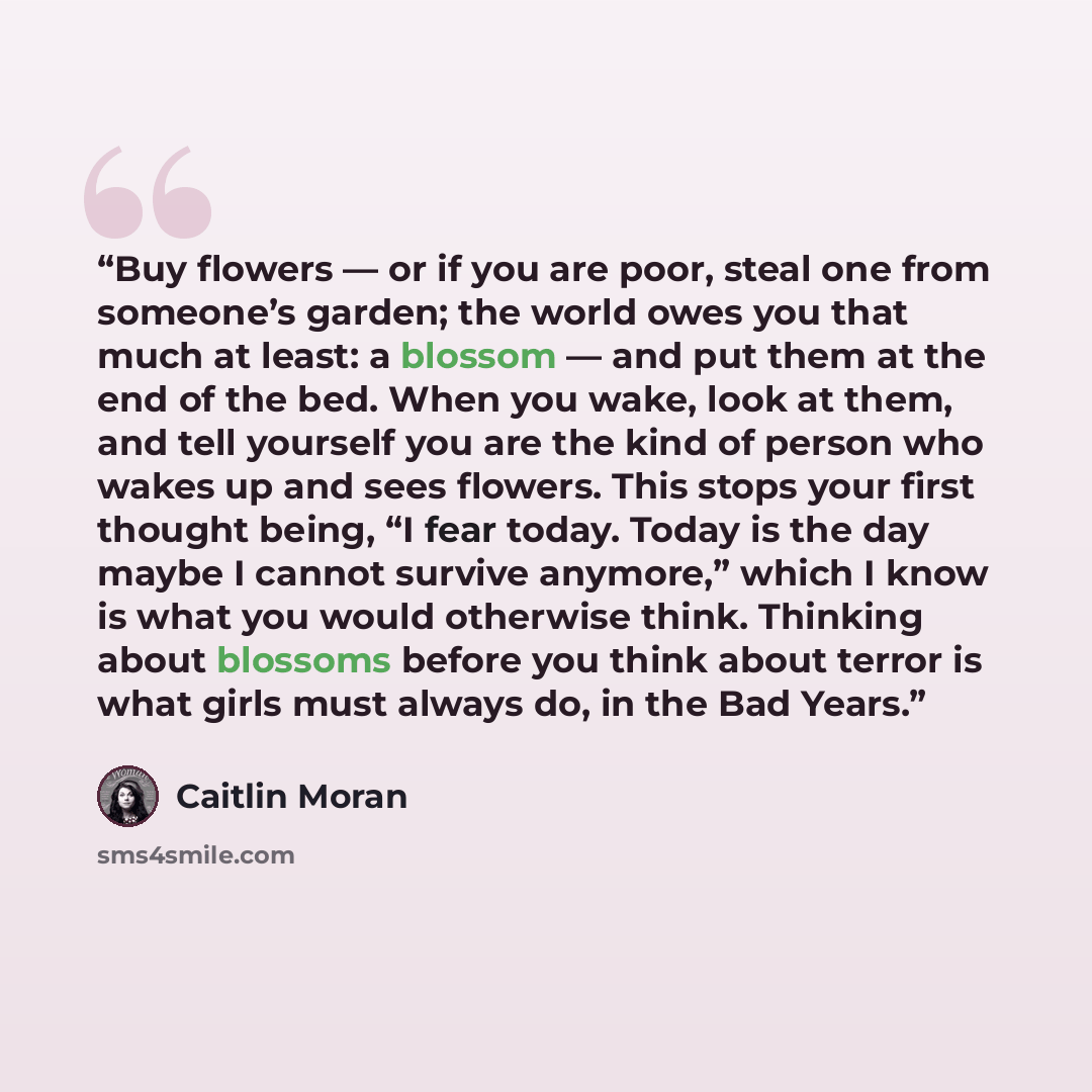 “Buy flowers — or if you are poor, steal one from someone’s garden; the world owes you that much at least: a blossom — and put them at the end of the bed. When you wake, look at them, and tell yourself you are the kind of person who wakes up and sees flowers. This stops your first thought being, “I…” quote by Caitlin Moran