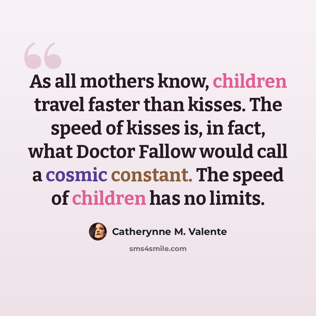 “As all mothers know, children travel faster than kisses. The speed of kisses is, in fact, what Doctor Fallow would call a cosmic constant. The speed of children has no limits.” quote by Catherynne M. Valente