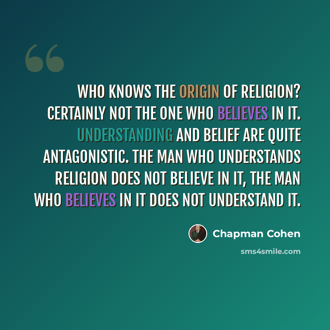 “Who knows the origin of religion? Certainly not the one who believes in it. Understanding and belief are quite antagonistic. The man who understands religion does not believe in it, the man who believes in it does not understand it.” quote by Chapman Cohen