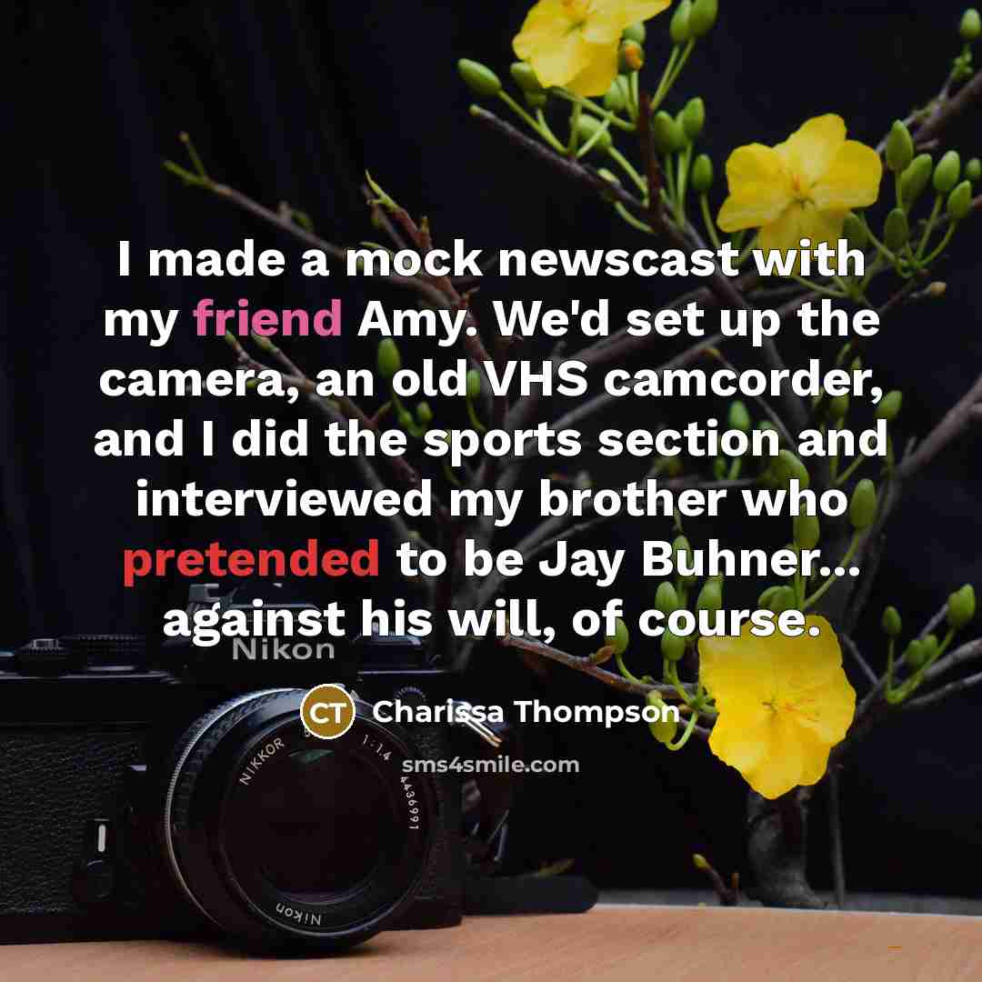 “I made a mock newscast with my friend Amy. We'd set up the camera, an old VHS camcorder, and I did the sports section and interviewed my brother who pretended to be Jay Buhner... against his will, of course.” quote by Charissa Thompson