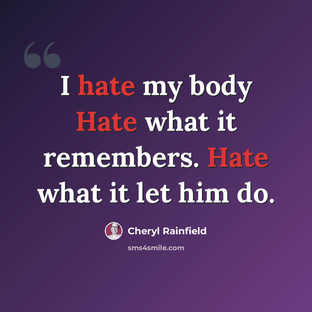 “I hate my body Hate what it remembers. Hate what it let him do.” quote by Cheryl Rainfield