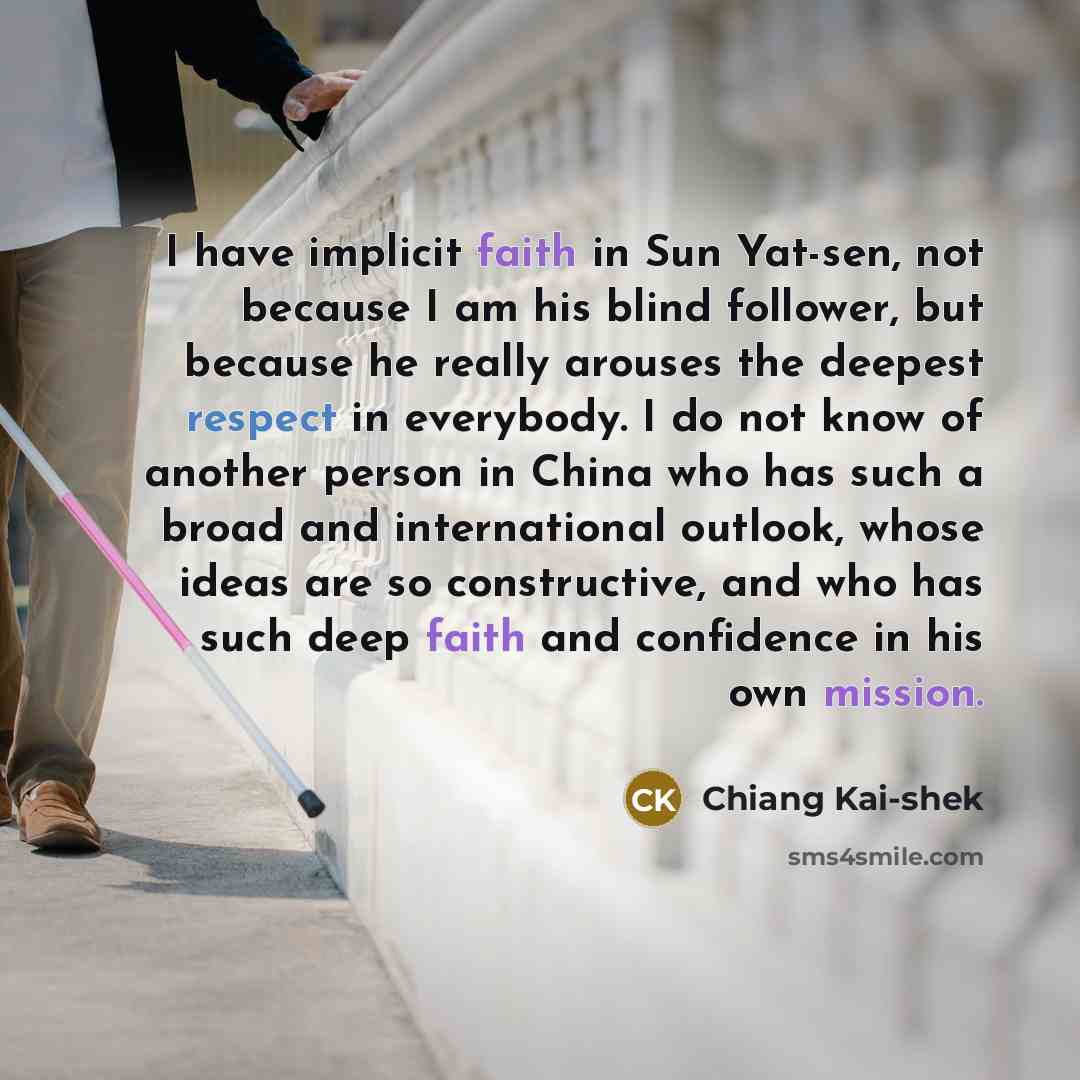 “I have implicit faith in Sun Yat-sen, not because I am his blind follower, but because he really arouses the deepest respect in everybody. I do not know of another person in China who has such a broad and international outlook, whose ideas are so constructive, and who has such deep faith and…” quote by Chiang Kai-shek