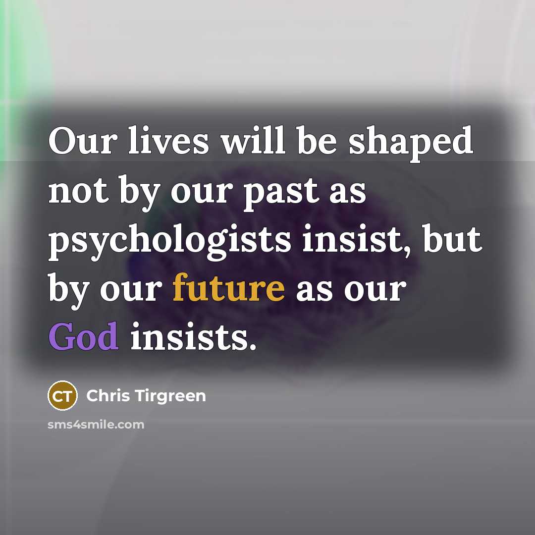 “Our lives will be shaped not by our past as psychologists insist, but by our future as our God insists.” quote by Chris Tirgreen