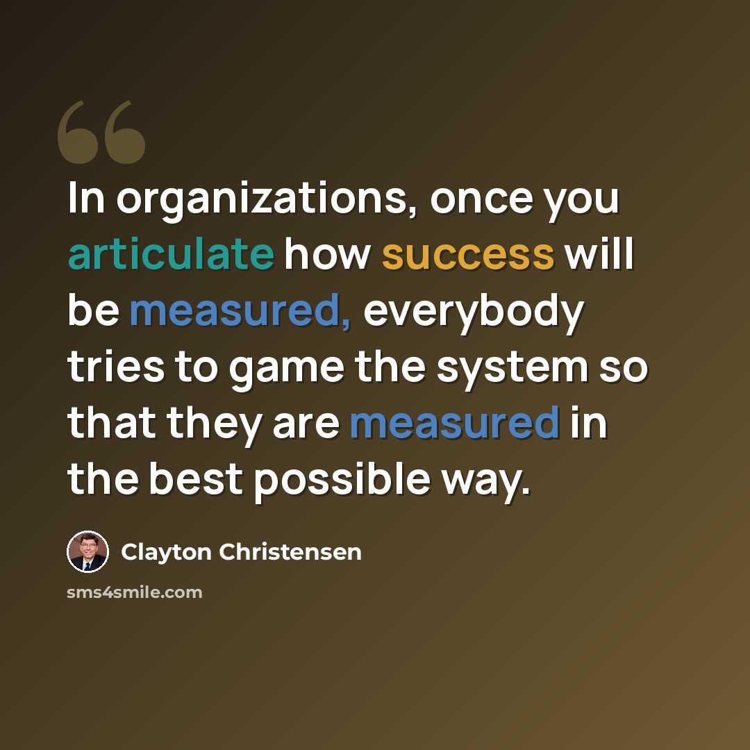 “In organizations, once you articulate how success will be measured, everybody tries to game the system so that they are measured in the best possible way.” quote by Clayton Christensen