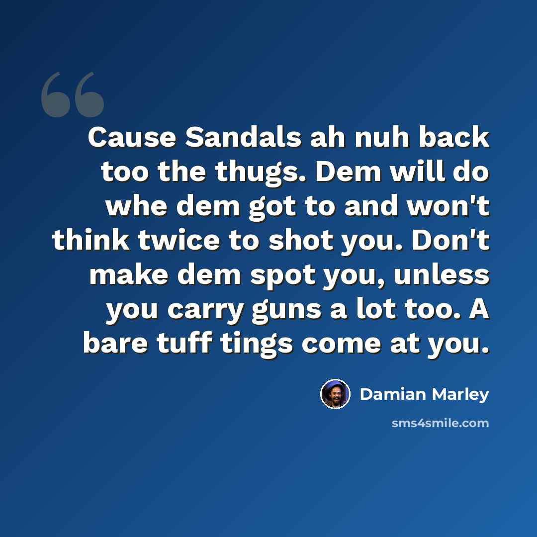 “Cause Sandals ah nuh back too the thugs. Dem will do whe dem got to and won't think twice to shot you. Don't make dem spot you, unless you carry guns a lot too. A bare tuff tings come at you.” quote by Damian Marley
