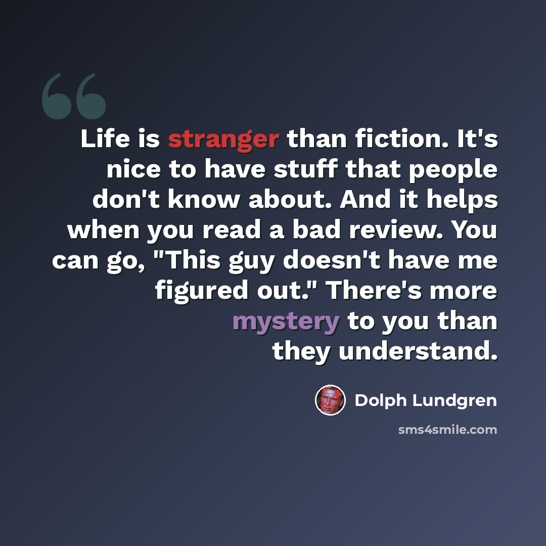 “Life is stranger than fiction. It's nice to have stuff that people don't know about. And it helps when you read a bad review. You can go, "This guy doesn't have me figured out." There's more mystery to you than they understand.” quote by Dolph Lundgren