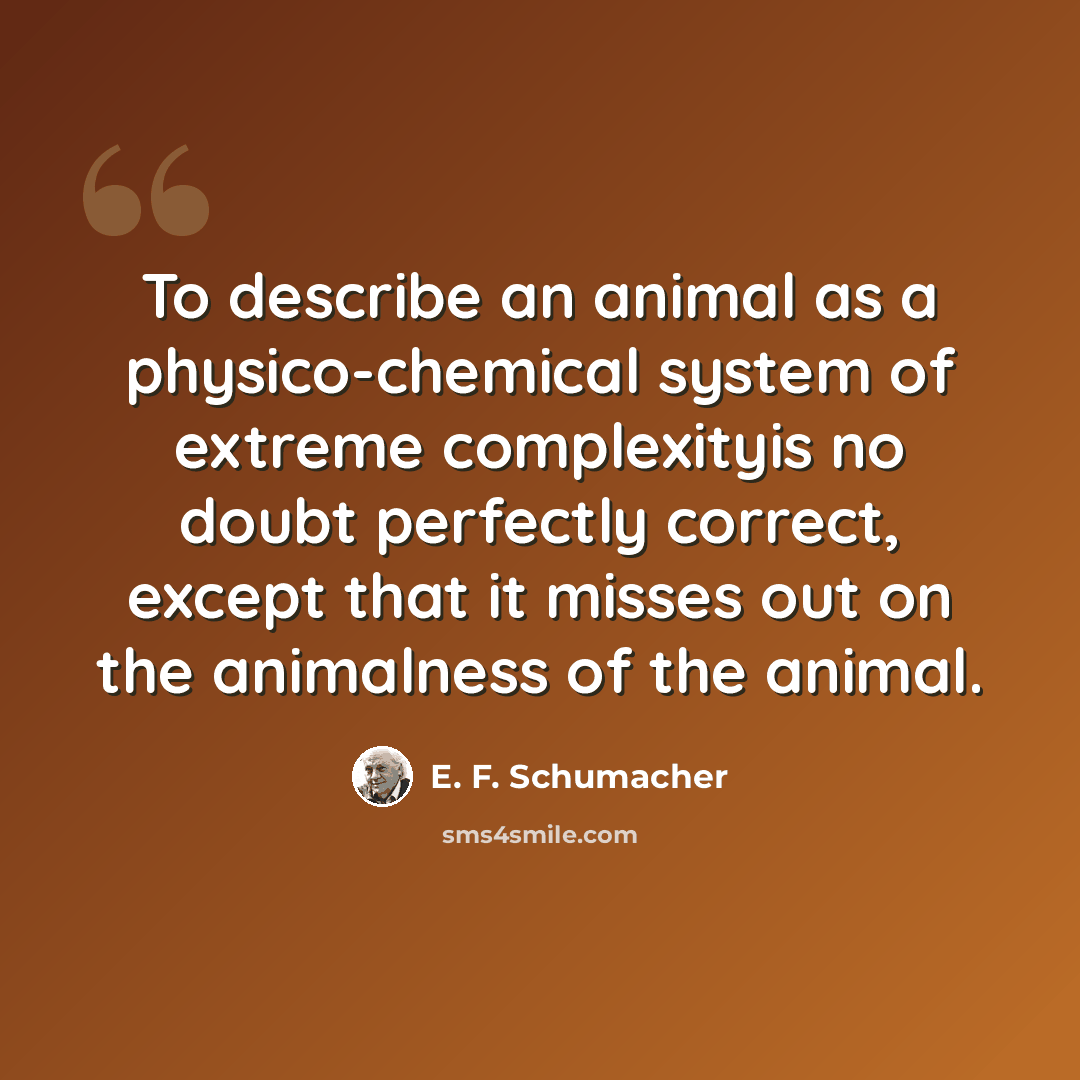 “To describe an animal as a physico-chemical system of extreme complexityis no doubt perfectly correct, except that it misses out on the animalness of the animal.” quote by E. F. Schumacher