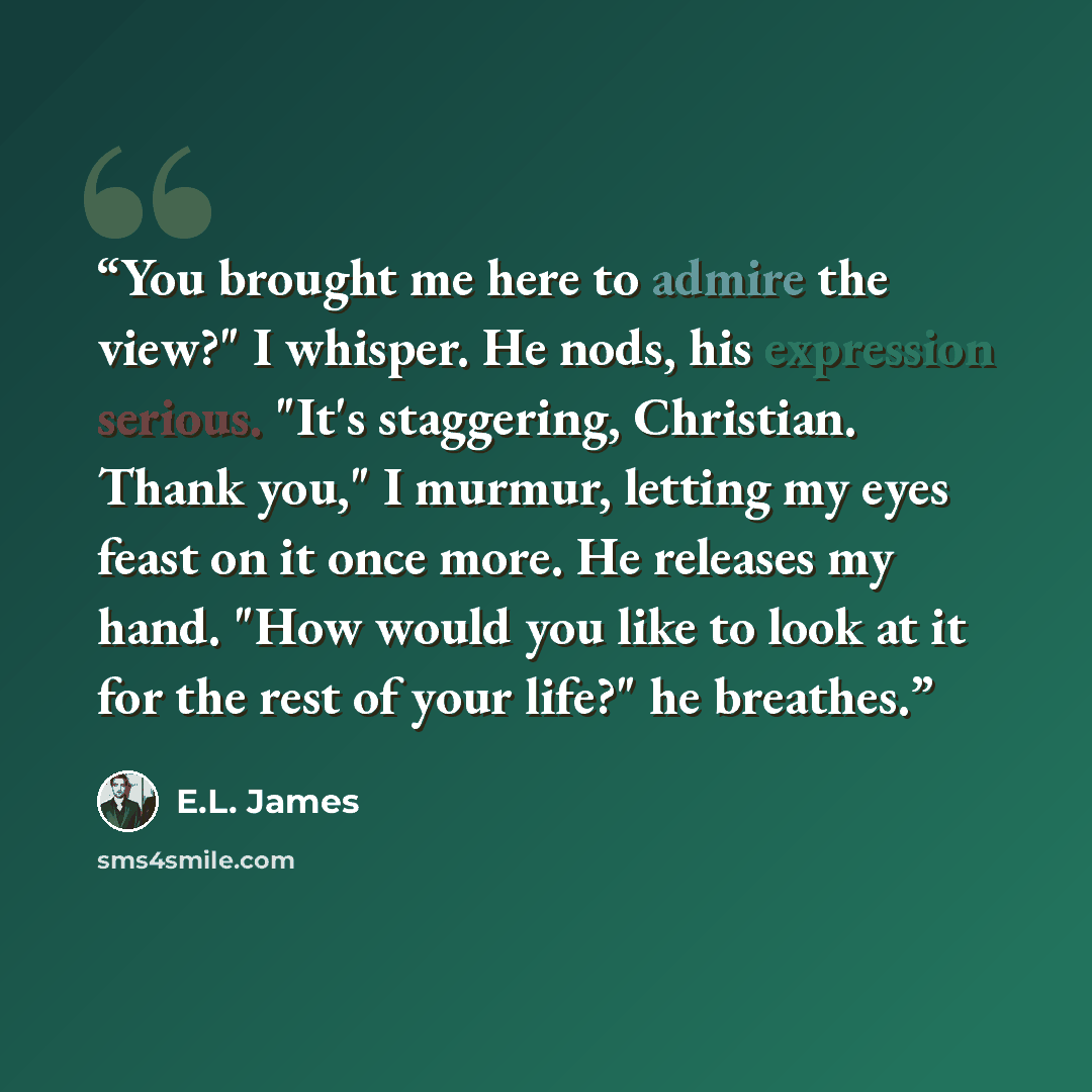 “You brought me here to admire the view?" I whisper. He nods, his expression serious. "It's staggering, Christian. Thank you," I murmur, letting my eyes feast on it once more. He releases my hand. "How would you like to look at it for the rest of your life?" he breathes.” quote by E.L. James