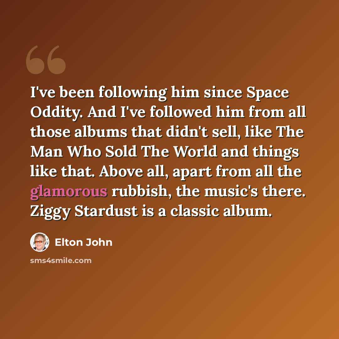 “I've been following him since Space Oddity. And I've followed him from all those albums that didn't sell, like The Man Who Sold The World and things like that. Above all, apart from all the glamorous rubbish, the music's there. Ziggy Stardust is a classic album.” quote by Elton John