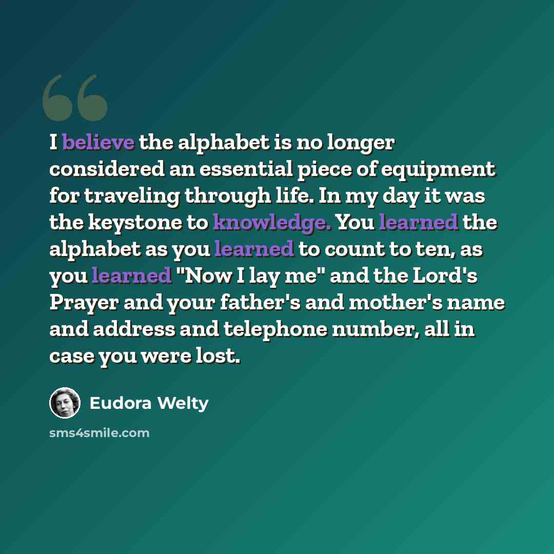 “I believe the alphabet is no longer considered an essential piece of equipment for traveling through life. In my day it was the keystone to knowledge. You learned the alphabet as you learned to count to ten, as you learned "Now I lay me" and the Lord's Prayer and your father's and mother's name…” quote by Eudora Welty