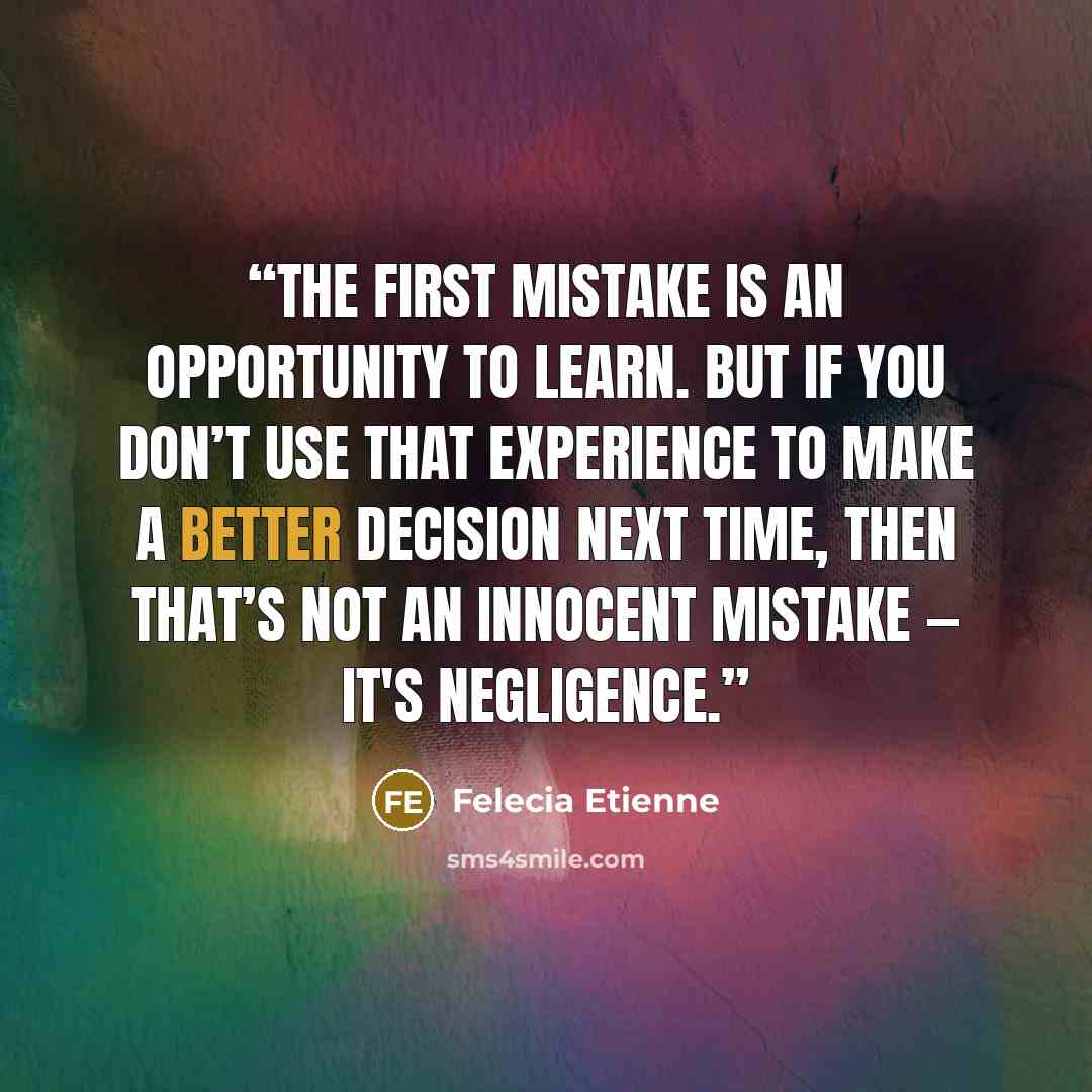 “The first mistake is an opportunity to LEARN. But if you don’t use that experience to make a better decision next time, then that’s not an innocent mistake — it's NEGLIGENCE.” quote by Felecia Etienne