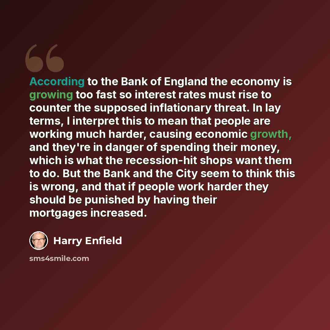 “According to the Bank of England the economy is growing too fast so interest rates must rise to counter the supposed inflationary threat. In lay terms, I interpret this to mean that people are working much harder, causing economic growth, and they're in danger of spending their money, which is…” quote by Harry Enfield